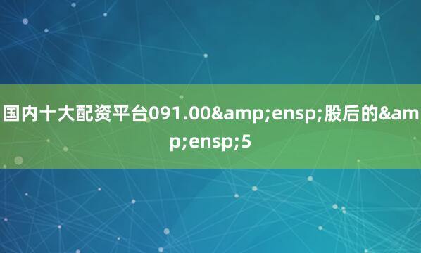 国内十大配资平台091.00&ensp;股后的&ensp;5