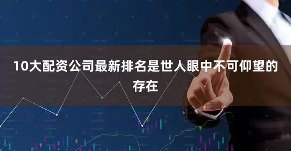10大配资公司最新排名是世人眼中不可仰望的存在