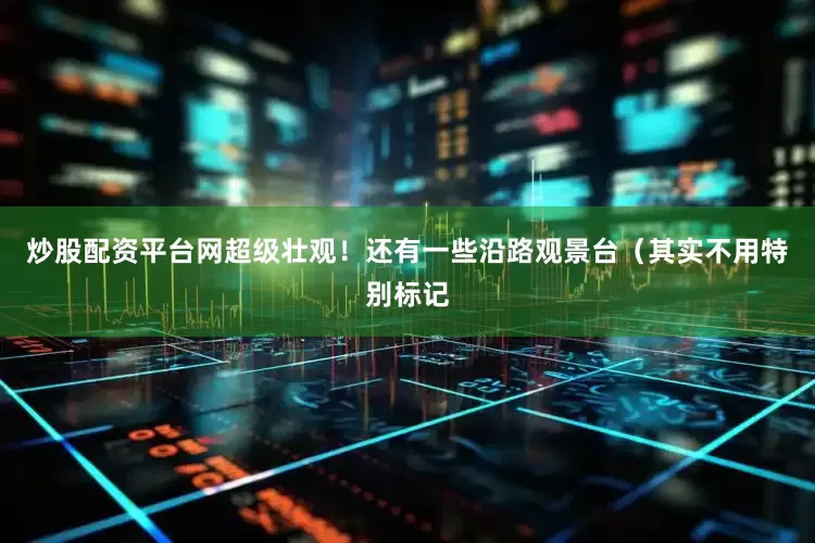 炒股配资平台网超级壮观！还有一些沿路观景台（其实不用特别标记