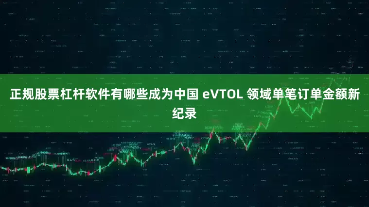 正规股票杠杆软件有哪些成为中国 eVTOL 领域单笔订单金额新纪录