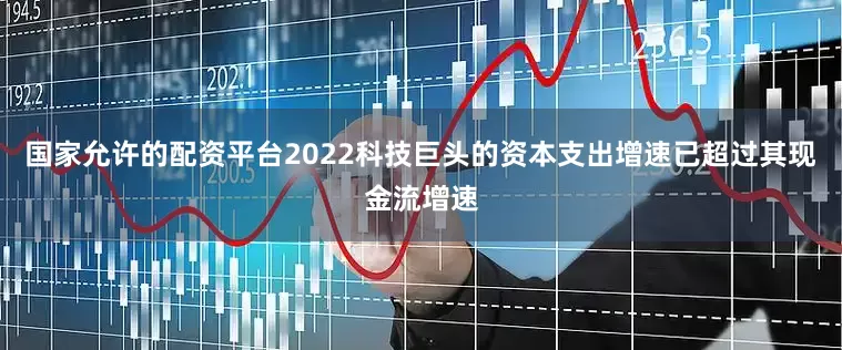国家允许的配资平台2022科技巨头的资本支出增速已超过其现金流增速