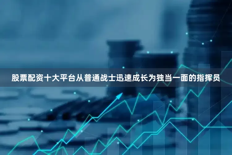 股票配资十大平台从普通战士迅速成长为独当一面的指挥员